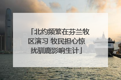 北约频繁在芬兰牧区演习 牧民担心惊扰驯鹿影响生计
