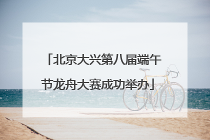 北京大兴第八届端午节龙舟大赛成功举办