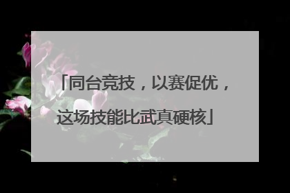 同台竞技，以赛促优，这场技能比武真硬核