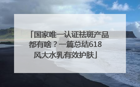 国家唯一认证祛斑产品都有啥？一篇总结618风大水乳有效护肤