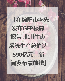 在绵阳市率先发布GEP核算报告 北川生态系统生产总值达590亿元｜新闻发布最前线