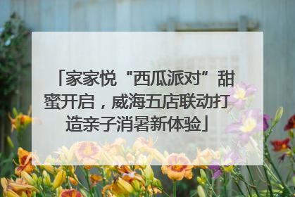 家家悦“西瓜派对”甜蜜开启，威海五店联动打造亲子消暑新体验