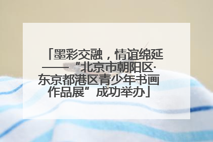 墨彩交融，情谊绵延——“北京市朝阳区·东京都港区青少年书画作品展”成功举办