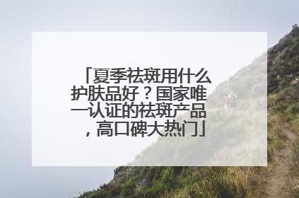 夏季祛斑用什么护肤品好？国家唯一认证的祛斑产品，高口碑大热门