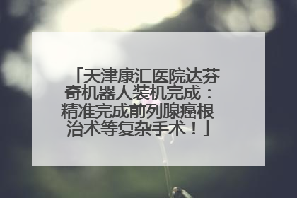 天津康汇医院达芬奇机器人装机完成：精准完成前列腺癌根治术等复杂手术！