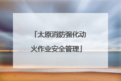 太原消防强化动火作业安全管理