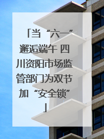 当“六一”邂逅端午 四川资阳市场监管部门为双节加“安全锁”