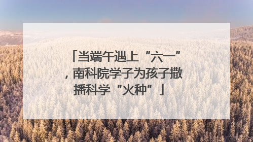 当端午遇上“六一”，南科院学子为孩子撒播科学“火种”