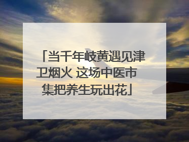 当千年岐黄遇见津卫烟火 这场中医市集把养生玩出花