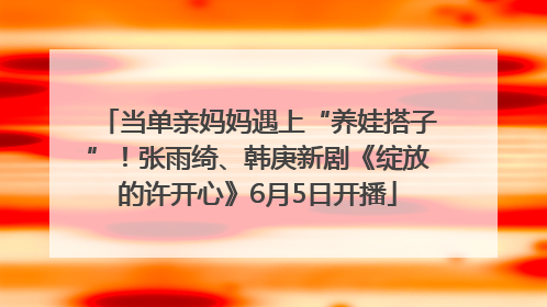 当单亲妈妈遇上“养娃搭子”！张雨绮、韩庚新剧《绽放的许开心》6月5日开播