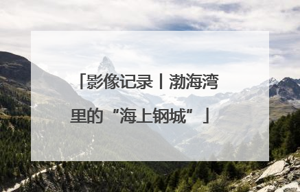 影像记录丨渤海湾里的“海上钢城”