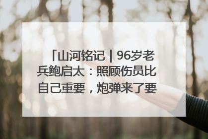 山河铭记｜96岁老兵鲍启太：照顾伤员比自己重要，炮弹来了要趴在他们身上