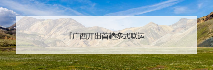广西开出首趟多式联运物流总包外贸货物列车