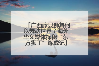 广西藤县狮舞何以舞动世界？海外华文媒体探秘“东方狮王”炼成记