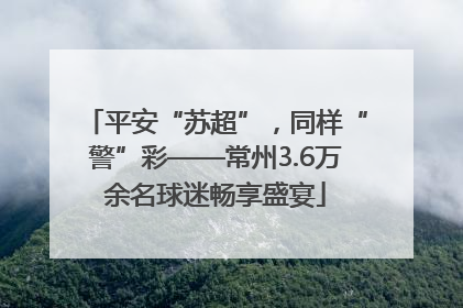 平安“苏超”，同样“警”彩——常州3.6万余名球迷畅享盛宴