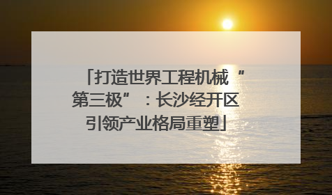 打造世界工程机械“第三极”：长沙经开区引领产业格局重塑