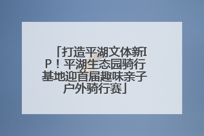 打造平湖文体新IP！平湖生态园骑行基地迎首届趣味亲子户外骑行赛