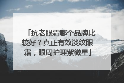 抗老眼霜哪个品牌比较好？真正有效淡纹眼霜，眼周护理紫微星