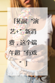 拓展“演艺+”新消费，这个端午超“有戏”