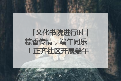 文化书院进行时｜粽香传情，端午同乐！正齐社区开展端午包粽子大赛