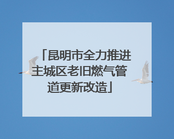 昆明市全力推进主城区老旧燃气管道更新改造