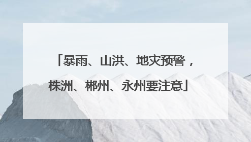 暴雨、山洪、地灾预警，株洲、郴州、永州要注意