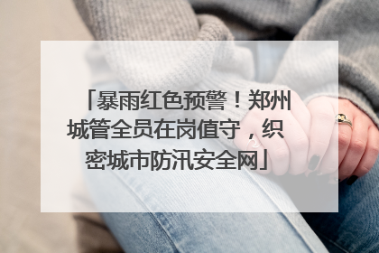 暴雨红色预警！郑州城管全员在岗值守，织密城市防汛安全网
