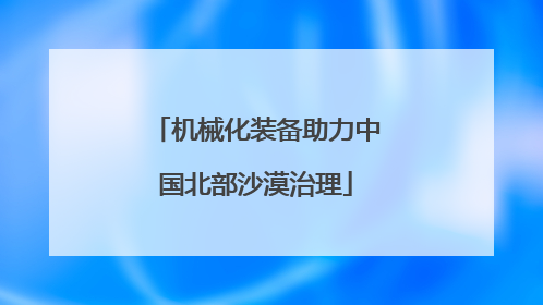 机械化装备助力中国北部沙漠治理