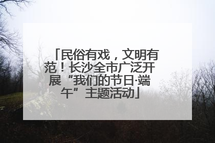 民俗有戏，文明有范！长沙全市广泛开展“我们的节日·端午”主题活动