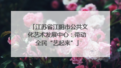 江苏省江阴市公共文化艺术发展中心：带动全民“艺起来”
