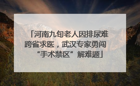 河南九旬老人因排尿难跨省求医，武汉专家勇闯“手术禁区”解难题