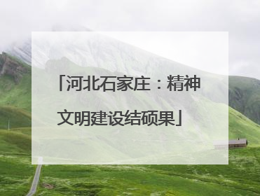 河北石家庄：精神文明建设结硕果