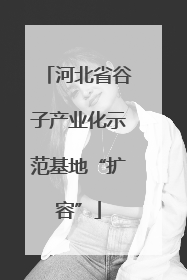 河北省谷子产业化示范基地“扩容”