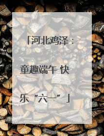 河北鸡泽：童趣端午 快乐“六一”