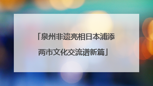 泉州非遗亮相日本浦添 两市文化交流谱新篇