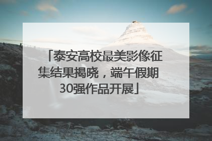 泰安高校最美影像征集结果揭晓，端午假期30强作品开展