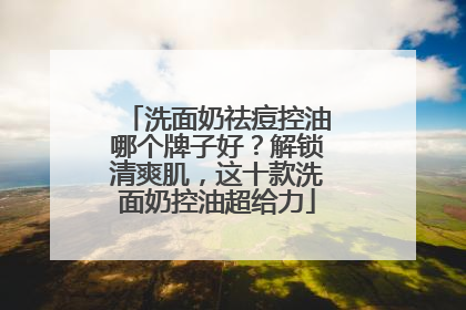 洗面奶祛痘控油哪个牌子好？解锁清爽肌，这十款洗面奶控油超给力