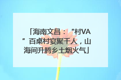 海南文昌：“村VA”百桌村宴聚千人，山海间升腾乡土烟火气