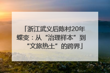 浙江武义后陈村20年蝶变：从“治理样本”到“文旅热土”的跨界
