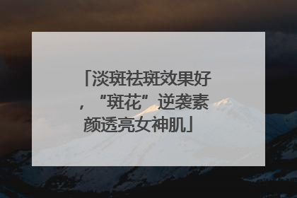 淡斑祛斑效果好，“斑花”逆袭素颜透亮女神肌