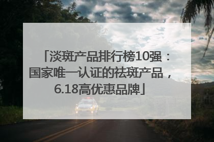 淡斑产品排行榜10强：国家唯一认证的祛斑产品，6.18高优惠品牌