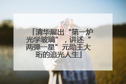 清华展出“第一炉光学玻璃”，讲述“两弹一星”元勋王大珩的追光人生