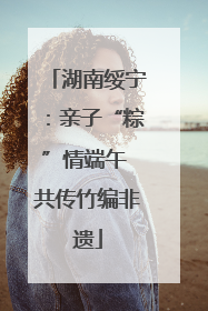 湖南绥宁：亲子“粽”情端午 共传竹编非遗