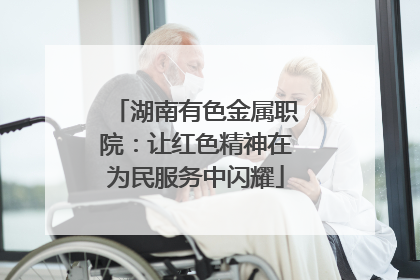湖南有色金属职院：让红色精神在为民服务中闪耀