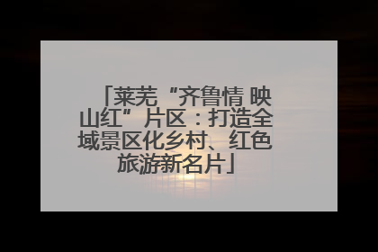 莱芜“齐鲁情 映山红”片区：打造全域景区化乡村、红色旅游新名片