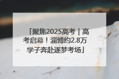 聚焦2025高考｜高考启幕！淄博约2.8万学子奔赴逐梦考场