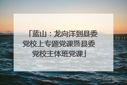 蓝山：龙向洋到县委党校上专题党课暨县委党校主体班党课