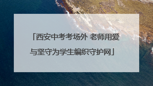 西安中考考场外 老师用爱与坚守为学生编织守护网