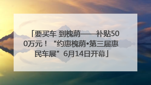要买车 到槐荫——补贴500万元！“约惠槐荫•第三届惠民车展”6月14日开幕