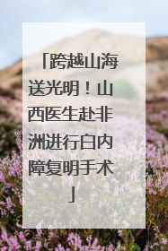 跨越山海送光明！山西医生赴非洲进行白内障复明手术